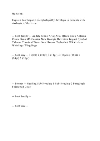 Question:
Explain how hepatic encephalopathy develops in patients with
cirrhosis of the liver.
-- Font family -- Andale Mono Arial Arial Black Book Antiqua
Comic Sans MS Courier New Georgia Helvetica Impact Symbol
Tahoma Terminal Times New Roman Trebuchet MS Verdana
Webdings Wingdings
-- Font size -- 1 (8pt) 2 (10pt) 3 (12pt) 4 (14pt) 5 (18pt) 6
(24pt) 7 (36pt)
-- Format -- Heading Sub Heading 1 Sub Heading 2 Paragraph
Formatted Code
-- Font family --
-- Font size --
 