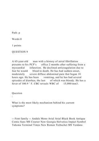 Path: p
Words:0
1 points
QUESTION 9
A 65-year-old man with a history of atrial fibrillation
presents to his PCP’s office 2 months after suffering from a
myocardial infarction. He declined anticoagulation due to
fear he would bleed to death. He has had sudden-onset,
moderately severe diffuse abdominal pain that began 18
hours ago. He has been vomiting, and he has had several
episodes of diarrhea, the last of which was bloody. He has a
fever of 100.9 ˚ F. CBC reveals WBC of 15,000/mm3.
Question
:
What is the most likely mechanism behind his current
symptoms?
-- Font family -- Andale Mono Arial Arial Black Book Antiqua
Comic Sans MS Courier New Georgia Helvetica Impact Symbol
Tahoma Terminal Times New Roman Trebuchet MS Verdana
 
