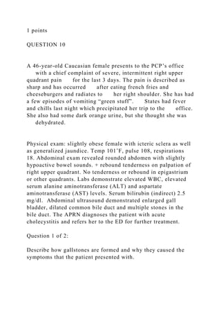 1 points
QUESTION 10
A 46-year-old Caucasian female presents to the PCP’s office
with a chief complaint of severe, intermittent right upper
quadrant pain for the last 3 days. The pain is described as
sharp and has occurred after eating french fries and
cheeseburgers and radiates to her right shoulder. She has had
a few episodes of vomiting “green stuff”. States had fever
and chills last night which precipitated her trip to the office.
She also had some dark orange urine, but she thought she was
dehydrated.
Physical exam: slightly obese female with icteric sclera as well
as generalized jaundice. Temp 101˚F, pulse 108, respirations
18. Abdominal exam revealed rounded abdomen with slightly
hypoactive bowel sounds. + rebound tenderness on palpation of
right upper quadrant. No tenderness or rebound in epigastrium
or other quadrants. Labs demonstrate elevated WBC, elevated
serum alanine aminotransferase (ALT) and aspartate
aminotransferase (AST) levels. Serum bilirubin (indirect) 2.5
mg/dl. Abdominal ultrasound demonstrated enlarged gall
bladder, dilated common bile duct and multiple stones in the
bile duct. The APRN diagnoses the patient with acute
cholecystitis and refers her to the ED for further treatment.
Question 1 of 2:
Describe how gallstones are formed and why they caused the
symptoms that the patient presented with.
 