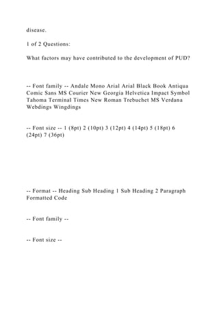 disease.
1 of 2 Questions:
What factors may have contributed to the development of PUD?
-- Font family -- Andale Mono Arial Arial Black Book Antiqua
Comic Sans MS Courier New Georgia Helvetica Impact Symbol
Tahoma Terminal Times New Roman Trebuchet MS Verdana
Webdings Wingdings
-- Font size -- 1 (8pt) 2 (10pt) 3 (12pt) 4 (14pt) 5 (18pt) 6
(24pt) 7 (36pt)
-- Format -- Heading Sub Heading 1 Sub Heading 2 Paragraph
Formatted Code
-- Font family --
-- Font size --
 