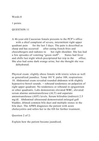 Words:0
1 points
QUESTION 11
A 46-year-old Caucasian female presents to the PCP’s office
with a chief complaint of severe, intermittent right upper
quadrant pain for the last 3 days. The pain is described as
sharp and has occurred after eating french fries and
cheeseburgers and radiates to her right shoulder. She has had
a few episodes of vomiting “green stuff”. States had fever
and chills last night which precipitated her trip to the office.
She also had some dark orange urine, but she thought she was
dehydrated.
Physical exam: slightly obese female with icteric sclera as well
as generalized jaundice. Temp 101˚F, pulse 108, respirations
18. Abdominal exam revealed rounded abdomen with slightly
hypoactive bowel sounds. + rebound tenderness on palpation of
right upper quadrant. No tenderness or rebound in epigastrium
or other quadrants. Labs demonstrate elevated WBC, elevated
serum alanine aminotransferase (ALT) and aspartate
aminotransferase (AST) levels. Serum bilirubin (indirect) 2.5
mg/dl. Abdominal ultrasound demonstrated enlarged gall
bladder, dilated common bile duct and multiple stones in the
bile duct. The APRN diagnoses the patient with acute
cholecystitis and refers her to the ED for further treatment.
Question 2 of 2:
Explain how the patient became jaundiced.
 