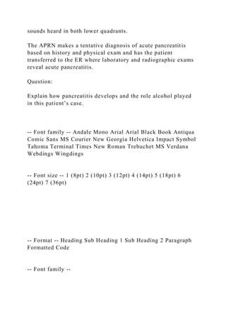 sounds heard in both lower quadrants.
The APRN makes a tentative diagnosis of acute pancreatitis
based on history and physical exam and has the patient
transferred to the ER where laboratory and radiographic exams
reveal acute pancreatitis.
Question:
Explain how pancreatitis develops and the role alcohol played
in this patient’s case.
-- Font family -- Andale Mono Arial Arial Black Book Antiqua
Comic Sans MS Courier New Georgia Helvetica Impact Symbol
Tahoma Terminal Times New Roman Trebuchet MS Verdana
Webdings Wingdings
-- Font size -- 1 (8pt) 2 (10pt) 3 (12pt) 4 (14pt) 5 (18pt) 6
(24pt) 7 (36pt)
-- Format -- Heading Sub Heading 1 Sub Heading 2 Paragraph
Formatted Code
-- Font family --
 