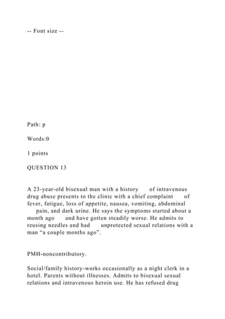 -- Font size --
Path: p
Words:0
1 points
QUESTION 13
A 23-year-old bisexual man with a history of intravenous
drug abuse presents to the clinic with a chief complaint of
fever, fatigue, loss of appetite, nausea, vomiting, abdominal
pain, and dark urine. He says the symptoms started about a
month ago and have gotten steadily worse. He admits to
reusing needles and had unprotected sexual relations with a
man “a couple months ago”.
PMH-noncontributory.
Social/family history-works occasionally as a night clerk in a
hotel. Parents without illnesses. Admits to bisexual sexual
relations and intravenous heroin use. He has refused drug
 