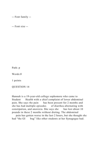-- Font family --
-- Font size --
Path: p
Words:0
1 points
QUESTION 14
Hannah is a 19-year-old college sophomore who came to
Student Health with a chief complaint of lower abdominal
pain. She says the pain has been present for 2 months and
she has had multiple episodes of diarrhea alternating with
constipation, and anorexia. She says she has lost about 10
pounds in these 2 months without dieting. The abdominal
pain has gotten worse in the last 2 hours, but she thought she
had “the GI bug” like other students at her Synagogue had.
 