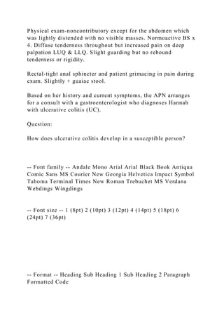 Physical exam-noncontributory except for the abdomen which
was lightly distended with no visible masses. Normoactive BS x
4. Diffuse tenderness throughout but increased pain on deep
palpation LUQ & LLQ. Slight guarding but no rebound
tenderness or rigidity.
Rectal-tight anal sphincter and patient grimacing in pain during
exam. Slightly + guaiac stool.
Based on her history and current symptoms, the APN arranges
for a consult with a gastroenterologist who diagnoses Hannah
with ulcerative colitis (UC).
Question:
How does ulcerative colitis develop in a susceptible person?
-- Font family -- Andale Mono Arial Arial Black Book Antiqua
Comic Sans MS Courier New Georgia Helvetica Impact Symbol
Tahoma Terminal Times New Roman Trebuchet MS Verdana
Webdings Wingdings
-- Font size -- 1 (8pt) 2 (10pt) 3 (12pt) 4 (14pt) 5 (18pt) 6
(24pt) 7 (36pt)
-- Format -- Heading Sub Heading 1 Sub Heading 2 Paragraph
Formatted Code
 