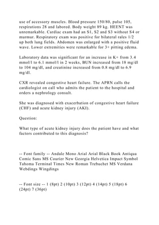 use of accessory muscles. Blood pressure 150/80, pulse 105,
respirations 28 and labored. Body weight 89 kg. HEENT was
unremarkable. Cardiac exam had an S1, S2 and S3 without S4 or
murmur. Respiratory exam was positive for bilateral rales 1/2
up both lung fields. Abdomen was enlarged with a positive fluid
wave. Lower extremities were remarkable for 3+ pitting edema.
Laboratory data was significant for an increase in K+ from 3.4
mmol/l to 6.1 mmol/l in 2 weeks, BUN increased from 18 mg/dl
to 104 mg/dl, and creatinine increased from 0.8 mg/dl to 6.9
mg/dl.
CXR revealed congestive heart failure. The APRN calls the
cardiologist on call who admits the patient to the hospital and
orders a nephrology consult.
She was diagnosed with exacerbation of congestive heart failure
(CHF) and acute kidney injury (AKI).
Question:
What type of acute kidney injury does the patient have and what
factors contributed to this diagnosis?
-- Font family -- Andale Mono Arial Arial Black Book Antiqua
Comic Sans MS Courier New Georgia Helvetica Impact Symbol
Tahoma Terminal Times New Roman Trebuchet MS Verdana
Webdings Wingdings
-- Font size -- 1 (8pt) 2 (10pt) 3 (12pt) 4 (14pt) 5 (18pt) 6
(24pt) 7 (36pt)
 