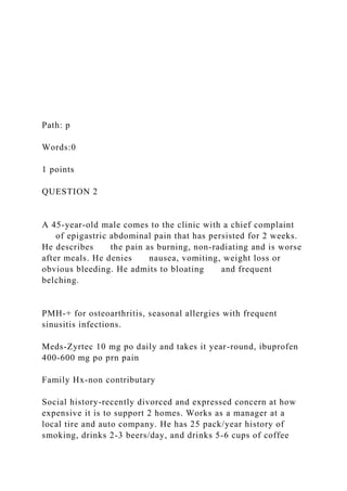Path: p
Words:0
1 points
QUESTION 2
A 45-year-old male comes to the clinic with a chief complaint
of epigastric abdominal pain that has persisted for 2 weeks.
He describes the pain as burning, non-radiating and is worse
after meals. He denies nausea, vomiting, weight loss or
obvious bleeding. He admits to bloating and frequent
belching.
PMH-+ for osteoarthritis, seasonal allergies with frequent
sinusitis infections.
Meds-Zyrtec 10 mg po daily and takes it year-round, ibuprofen
400-600 mg po prn pain
Family Hx-non contributary
Social history-recently divorced and expressed concern at how
expensive it is to support 2 homes. Works as a manager at a
local tire and auto company. He has 25 pack/year history of
smoking, drinks 2-3 beers/day, and drinks 5-6 cups of coffee
 