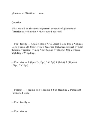 glomerular filtration rate.
Question:
What would be the most important concept of glomerular
filtration rate that the APRN should address?
-- Font family -- Andale Mono Arial Arial Black Book Antiqua
Comic Sans MS Courier New Georgia Helvetica Impact Symbol
Tahoma Terminal Times New Roman Trebuchet MS Verdana
Webdings Wingdings
-- Font size -- 1 (8pt) 2 (10pt) 3 (12pt) 4 (14pt) 5 (18pt) 6
(24pt) 7 (36pt)
-- Format -- Heading Sub Heading 1 Sub Heading 2 Paragraph
Formatted Code
-- Font family --
-- Font size --
 