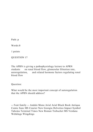Path: p
Words:0
1 points
QUESTION 17
The APRN is giving a pathophysiology lecture to APRN
students on renal blood flow, glomerular filtration rate,
autoregulation, and related hormone factors regulating renal
blood flow
Question:
What would be the most important concept of autoregulation
that the APRN should address?
-- Font family -- Andale Mono Arial Arial Black Book Antiqua
Comic Sans MS Courier New Georgia Helvetica Impact Symbol
Tahoma Terminal Times New Roman Trebuchet MS Verdana
Webdings Wingdings
 