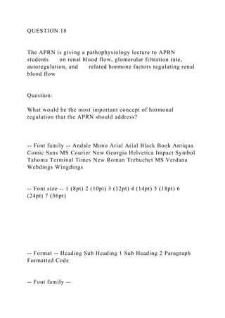 QUESTION 18
The APRN is giving a pathophysiology lecture to APRN
students on renal blood flow, glomerular filtration rate,
autoregulation, and related hormone factors regulating renal
blood flow
Question:
What would be the most important concept of hormonal
regulation that the APRN should address?
-- Font family -- Andale Mono Arial Arial Black Book Antiqua
Comic Sans MS Courier New Georgia Helvetica Impact Symbol
Tahoma Terminal Times New Roman Trebuchet MS Verdana
Webdings Wingdings
-- Font size -- 1 (8pt) 2 (10pt) 3 (12pt) 4 (14pt) 5 (18pt) 6
(24pt) 7 (36pt)
-- Format -- Heading Sub Heading 1 Sub Heading 2 Paragraph
Formatted Code
-- Font family --
 