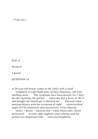-- Font size --
Path: p
Words:0
1 points
QUESTION 19
A 28-year-old female comes to the clinic with a chief
complaint of right flank pain, urinary frequency, and foul-
smelling urine. The symptoms have been present for 3 days
but this morning, the patient states she had a fever of 101 F
and thought she should get it checked out. Physical exam
noncontributory with the exception of right costovertebral
angle (CVA) tenderness upon percussion. Urine dipstick
shows + blood, + bacteria and + white blood cells. Renal
ultrasound reveals right staghorn renal calculus and the
patient was diagnosed with acute pyelonephritis.
 