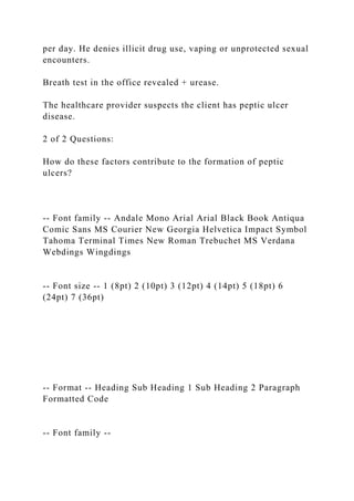 per day. He denies illicit drug use, vaping or unprotected sexual
encounters.
Breath test in the office revealed + urease.
The healthcare provider suspects the client has peptic ulcer
disease.
2 of 2 Questions:
How do these factors contribute to the formation of peptic
ulcers?
-- Font family -- Andale Mono Arial Arial Black Book Antiqua
Comic Sans MS Courier New Georgia Helvetica Impact Symbol
Tahoma Terminal Times New Roman Trebuchet MS Verdana
Webdings Wingdings
-- Font size -- 1 (8pt) 2 (10pt) 3 (12pt) 4 (14pt) 5 (18pt) 6
(24pt) 7 (36pt)
-- Format -- Heading Sub Heading 1 Sub Heading 2 Paragraph
Formatted Code
-- Font family --
 