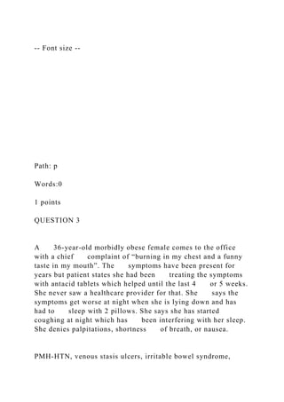 -- Font size --
Path: p
Words:0
1 points
QUESTION 3
A 36-year-old morbidly obese female comes to the office
with a chief complaint of “burning in my chest and a funny
taste in my mouth”. The symptoms have been present for
years but patient states she had been treating the symptoms
with antacid tablets which helped until the last 4 or 5 weeks.
She never saw a healthcare provider for that. She says the
symptoms get worse at night when she is lying down and has
had to sleep with 2 pillows. She says she has started
coughing at night which has been interfering with her sleep.
She denies palpitations, shortness of breath, or nausea.
PMH-HTN, venous stasis ulcers, irritable bowel syndrome,
 