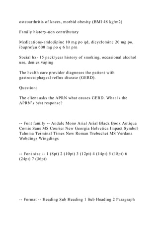 osteoarthritis of knees, morbid obesity (BMI 48 kg/m2)
Family history-non contributary
Medications-amlodipine 10 mg po qd, dicyclomine 20 mg po,
ibuprofen 600 mg po q 6 hr prn
Social hx- 15 pack/year history of smoking, occasional alcohol
use, denies vaping
The health care provider diagnoses the patient with
gastroesophageal reflux disease (GERD).
Question:
The client asks the APRN what causes GERD. What is the
APRN’s best response?
-- Font family -- Andale Mono Arial Arial Black Book Antiqua
Comic Sans MS Courier New Georgia Helvetica Impact Symbol
Tahoma Terminal Times New Roman Trebuchet MS Verdana
Webdings Wingdings
-- Font size -- 1 (8pt) 2 (10pt) 3 (12pt) 4 (14pt) 5 (18pt) 6
(24pt) 7 (36pt)
-- Format -- Heading Sub Heading 1 Sub Heading 2 Paragraph
 