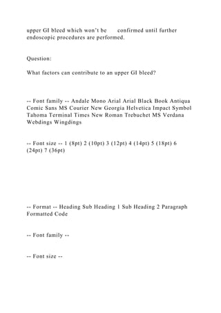 upper GI bleed which won’t be confirmed until further
endoscopic procedures are performed.
Question:
What factors can contribute to an upper GI bleed?
-- Font family -- Andale Mono Arial Arial Black Book Antiqua
Comic Sans MS Courier New Georgia Helvetica Impact Symbol
Tahoma Terminal Times New Roman Trebuchet MS Verdana
Webdings Wingdings
-- Font size -- 1 (8pt) 2 (10pt) 3 (12pt) 4 (14pt) 5 (18pt) 6
(24pt) 7 (36pt)
-- Format -- Heading Sub Heading 1 Sub Heading 2 Paragraph
Formatted Code
-- Font family --
-- Font size --
 