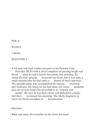 Path: p
Words:0
1 points
QUESTION 5
A 64-year-old steel worker presents to his Primary Care
Provider (PCP) with a chief complaint of passing bright red
blood when he had a bowel movement that morning. He
stated the first episode occurred last week, but it was only a
small amount after he had eaten a dinner of beets and beef.
The episode today was accompanied by nausea, sweating,
and weakness. He states he has had some left lower quadrant
pain for several weeks but described it as “coming and
going”. He says he has had a fever and abdominal cramps
that have worsened this morning. The likely diagnosis is
lower GI bleed secondary to diverticulitis.
Question:
What can cause diverticulitis in the lower GI tract?
 
