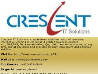 Crescent IT Solutions is established with the motto of providing
interactive learning of essential IT related business courses
viz., SAP,SAS, Data warehousing, QA, .Net, Java etc to anyone, at any
time and at any place and provides an easy, convenient and effective
solution.
Visit Us: http://www.crescentits.com (OR)
Mail us @ training@crescentits.com
Toll Free No: 1-800-929-0849
Skype Id: crescent_demo1
 