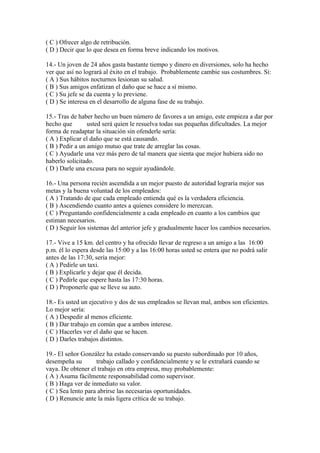 ( C ) Ofrecer algo de retribución.
( D ) Decir que lo que desea en forma breve indicando los motivos.
14.- Un joven de 24 años gasta bastante tiempo y dinero en diversiones, solo ha hecho
ver que así no logrará al éxito en el trabajo. Probablemente cambie sus costumbres. Si:
( A ) Sus hábitos nocturnos lesionan su salud.
( B ) Sus amigos enfatizan el daño que se hace a sí mismo.
( C ) Su jefe se da cuenta y lo previene.
( D ) Se interesa en el desarrollo de alguna fase de su trabajo.
15.- Tras de haber hecho un buen número de favores a un amigo, este empieza a dar por
hecho que usted será quien le resuelva todas sus pequeñas dificultades. La mejor
forma de readaptar la situación sin ofenderle sería:
( A ) Explicar el daño que se está causando.
( B ) Pedir a un amigo mutuo que trate de arreglar las cosas.
( C ) Ayudarle una vez más pero de tal manera que sienta que mejor hubiera sido no
haberlo solicitado.
( D ) Darle una excusa para no seguir ayudàndole.
16.- Una persona recién ascendida a un mejor puesto de autoridad lograría mejor sus
metas y la buena voluntad de los empleados:
( A ) Tratando de que cada empleado entienda qué es la verdadera eficiencia.
( B ) Ascendiendo cuanto antes a quienes considere lo merezcan.
( C ) Preguntando confidencialmente a cada empleado en cuanto a los cambios que
estiman necesarios.
( D ) Seguir los sistemas del anterior jefe y gradualmente hacer los cambios necesarios.
17.- Vive a 15 km. del centro y ha ofrecido llevar de regreso a un amigo a las 16:00
p.m. él lo espera desde las 15:00 y a las 16:00 horas usted se entera que no podrá salir
antes de las 17:30, sería mejor:
( A ) Pedirle un taxi.
( B ) Explicarle y dejar que él decida.
( C ) Pedirle que espere hasta las 17:30 horas.
( D ) Proponerle que se lleve su auto.
18.- Es usted un ejecutivo y dos de sus empleados se llevan mal, ambos son eficientes.
Lo mejor sería:
( A ) Despedir al menos eficiente.
( B ) Dar trabajo en común que a ambos interese.
( C ) Hacerles ver el daño que se hacen.
( D ) Darles trabajos distintos.
19.- El señor González ha estado conservando su puesto subordinado por 10 años,
desempeña su trabajo callado y confidencialmente y se le extrañará cuando se
vaya. De obtener el trabajo en otra empresa, muy probablemente:
( A ) Asuma fácilmente responsabilidad como supervisor.
( B ) Haga ver de inmediato su valor.
( C ) Sea lento para abrirse las necesarias oportunidades.
( D ) Renuncie ante la más ligera crítica de su trabajo.
 