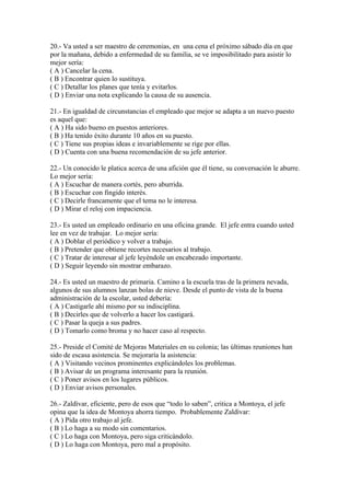 20.- Va usted a ser maestro de ceremonias, en una cena el próximo sábado día en que
por la mañana, debido a enfermedad de su familia, se ve imposibilitado para asistir lo
mejor sería:
( A ) Cancelar la cena.
( B ) Encontrar quien lo sustituya.
( C ) Detallar los planes que tenía y evitarlos.
( D ) Enviar una nota explicando la causa de su ausencia.
21.- En igualdad de circunstancias el empleado que mejor se adapta a un nuevo puesto
es aquel que:
( A ) Ha sido bueno en puestos anteriores.
( B ) Ha tenido éxito durante 10 años en su puesto.
( C ) Tiene sus propias ideas e invariablemente se rige por ellas.
( D ) Cuenta con una buena recomendación de su jefe anterior.
22.- Un conocido le platica acerca de una afición que él tiene, su conversación le aburre.
Lo mejor sería:
( A ) Escuchar de manera cortés, pero aburrida.
( B ) Escuchar con fingido interés.
( C ) Decirle francamente que el tema no le interesa.
( D ) Mirar el reloj con impaciencia.
23.- Es usted un empleado ordinario en una oficina grande. El jefe entra cuando usted
lee en vez de trabajar. Lo mejor sería:
( A ) Doblar el periódico y volver a trabajo.
( B ) Pretender que obtiene recortes necesarios al trabajo.
( C ) Tratar de interesar al jefe leyèndole un encabezado importante.
( D ) Seguir leyendo sin mostrar embarazo.
24.- Es usted un maestro de primaria. Camino a la escuela tras de la primera nevada,
algunos de sus alumnos lanzan bolas de nieve. Desde el punto de vista de la buena
administración de la escolar, usted debería:
( A ) Castigarle ahí mismo por su indisciplina.
( B ) Decirles que de volverlo a hacer los castigará.
( C ) Pasar la queja a sus padres.
( D ) Tomarlo como broma y no hacer caso al respecto.
25.- Preside el Comité de Mejoras Materiales en su colonia; las últimas reuniones han
sido de escasa asistencia. Se mejoraría la asistencia:
( A ) Visitando vecinos prominentes explicàndoles los problemas.
( B ) Avisar de un programa interesante para la reunión.
( C ) Poner avisos en los lugares públicos.
( D ) Enviar avisos personales.
26.- Zaldìvar, eficiente, pero de esos que “todo lo saben”, critica a Montoya, el jefe
opina que la idea de Montoya ahorra tiempo. Probablemente Zaldìvar:
( A ) Pida otro trabajo al jefe.
( B ) Lo haga a su modo sin comentarios.
( C ) Lo haga con Montoya, pero siga criticàndolo.
( D ) Lo haga con Montoya, pero mal a propósito.
 