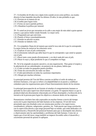 27.- Un hombre de 64 años tuvo algún éxito cuando joven como político, sus modos
directos le han impedido descollar los últimos 20 años, lo más probable es que:
( A ) Persista en su manera de ser.
( B ) Cambie para lograr éxito.
( C ) Forme un nuevo partido político.
( D ) Abandone la política por inmoral.
28.- Es usted un joven que encuentra en la calle a una mujer de más edad a quien apenas
conoce y que parece haber estado llorando. Lo mejor sería:
( A ) Preguntarle por qué está triste.
( B ) Pasarle el brazo consolandolamente.
( C ) Simular no advertir su pena.
( D ) Simular no haberla visto.
29.- Un compañero flojea de tal manera que usted le toca más de lo que le corresponde.
La mejor forma de conservar las relaciones sería:
( A ) Explicar el caso al jefe cortésmente.
( B ) Cortésmente indicarle que debe hacer lo que le corresponde o que usted se quejara
con el jefe.
( C ) Hacer tanto como pueda eficientemente y no decir nada del caso al jefe.
( D ) Hacer lo suyo y dejar pendiente lo que el compañero no haga.
30.- Se le ha asignado un puesto ejecutivo, en una organización. Para ganar el respeto y
la admiración de sus subordinados, sin perjuicio de sus planes, habría que:
( A ) Ceder en todos los pequeños puntos posibles.
( B ) Tratar de convencerlos de todas sus ideas.
( C ) Ceder parcialmente en todas las cuestiones importantes.
( D ) Abogar por muchas reformas.
La principal premisa del Test del Moss consiste en definir el estilo de trabajo en
términos humanos, a los que se refiere a la adaptabilidad en un puesto y establecer
estándares para las organizaciones para el buen funcionamiento dentro de las mismas.
La principal preocupación de un Gerente al estudiar el comportamiento humano es
aprender la clave para supervisar efectivamente a la gente. El supuesto básico es que la
productividad esta directamente relacionada con el buen desempeño y la dirección de la
iniciativa de la persona para lograr los objetivos a alcanzar dentro de las empresas.
Pensamientos similares han sido expresados en muchas formas a través del tiempo
acerca de la gran importancia del lado humano en las empresas. El test del moss
presentado aquí esta diseñado como un sistema para auxiliar a los supervisores,
coordinadores, jefaturas, subgerentes, gerentes, etc. Todo puesto que tenga correlación
con la supervisión directa o que tenga personal bajo su mando, que están dedicados a la
Administración y Desarrollo del potencial humano para que se desempeñe más efectiva
y objetivamente ante las oportunidades y problemas del lado humano. Como tal, se
espera que el test del moss, tenga también un impacto favorable sobre el desarrollo y
crecimiento personal de quienes lo apliquen.
 