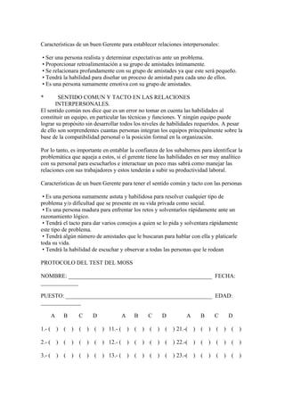 Características de un buen Gerente para establecer relaciones interpersonales:
• Ser una persona realista y determinar expectativas ante un problema.
• Proporcionar retroalimentación a su grupo de amistades íntimamente.
• Se relacionara profundamente con su grupo de amistades ya que este será pequeño.
• Tendrá la habilidad para diseñar un proceso de amistad para cada uno de ellos.
• Es una persona sumamente emotiva con su grupo de amistades.
* SENTIDO COMUN Y TACTO EN LAS RELACIONES
INTERPERSONALES.
El sentido común nos dice que es un error no tomar en cuenta las habilidades al
constituir un equipo, en particular las técnicas y funciones. Y ningún equipo puede
lograr su propósito sin desarrollar todos los niveles de habilidades requeridos. A pesar
de ello son sorprendentes cuantas personas integran los equipos principalmente sobre la
base de la compatibilidad personal o la posición formal en la organización.
Por lo tanto, es importante en entablar la confianza de los subalternos para identificar la
problemática que aqueja a estos, si el gerente tiene las habilidades en ser muy analítico
con su personal para escucharlos e interactuar un poco mas sabrá como manejar las
relaciones con sus trabajadores y estos tenderán a subir su productividad laboral.
Características de un buen Gerente para tener el sentido común y tacto con las personas
• Es una persona sumamente astuta y habilidosa para resolver cualquier tipo de
problema y/o dificultad que se presente en su vida privada como social.
• Es una persona madura para enfrentar los retos y solventarlos rápidamente ante un
razonamiento lógico.
• Tendrá el tacto para dar varios consejos a quien se lo pida y solventara rápidamente
este tipo de problema.
• Tendrá algún número de amistades que le buscaran para hablar con ella y platicarle
toda su vida.
• Tendrá la habilidad de escuchar y observar a todas las personas que le rodean
PROTOCOLO DEL TEST DEL MOSS
NOMBRE: __________________________________________________ FECHA:
_____________
PUESTO: ___________________________________________________ EDAD:
______________
A B C D A B C D A B C D
1.- ( ) ( ) ( ) ( ) 11.- ( ) ( ) ( ) ( ) 21.-( ) ( ) ( ) ( )
2.- ( ) ( ) ( ) ( ) 12.- ( ) ( ) ( ) ( ) 22.-( ) ( ) ( ) ( )
3.- ( ) ( ) ( ) ( ) 13.- ( ) ( ) ( ) ( ) 23.-( ) ( ) ( ) ( )
 