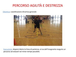 PERCORSO AGILITÀ E DESTREZZA
Obiettivo: coordinazione dinamica generale




Esecuzione: disporsi dietro la linea di partenza; al via dell’insegnante eseguire un
percorso ad ostacoli nel minor tempo possibile.
 