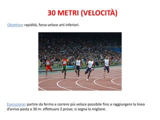 30 METRI (VELOCITÀ)
Obiettivo: rapidità, forza veloce arti inferiori.




Esecuzione: partire da fermo e correre più veloce possibile fino a raggiungere la linea
d’arrivo posta a 30 m. effettuare 2 prove; si segna la migliore.
 
