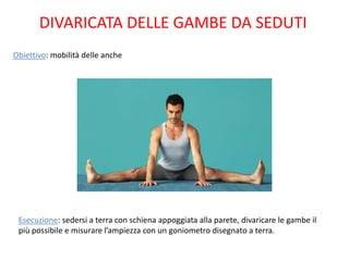 DIVARICATA DELLE GAMBE DA SEDUTI
Obiettivo: mobilità delle anche




 Esecuzione: sedersi a terra con schiena appoggiata alla parete, divaricare le gambe il
 più possibile e misurare l’ampiezza con un goniometro disegnato a terra.
 