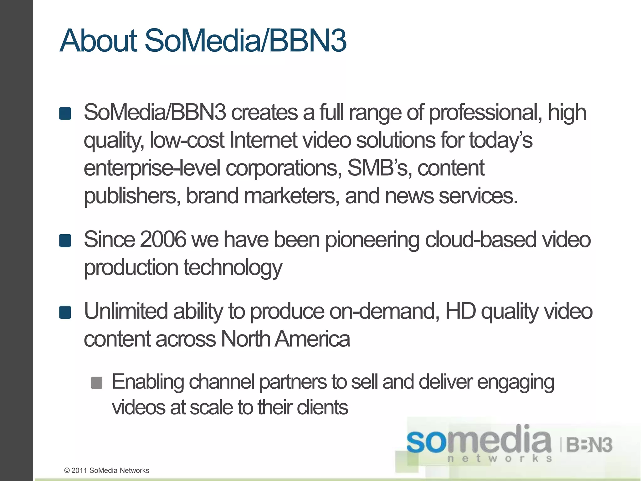 About SoMedia/BBN3

     SoMedia/BBN3 creates a full range of professional, high
     quality, low-cost Internet video solutions for today’s
     enterprise-level corporations, SMB’s, content
     publishers, brand marketers, and news services.
     Since 2006 we have been pioneering cloud-based video
     production technology
     Unlimited ability to produce on-demand, HD quality video
     content across North America
            Enabling channel partners to sell and deliver engaging
            videos at scale to their clients

© 2011 SoMedia Networks
 