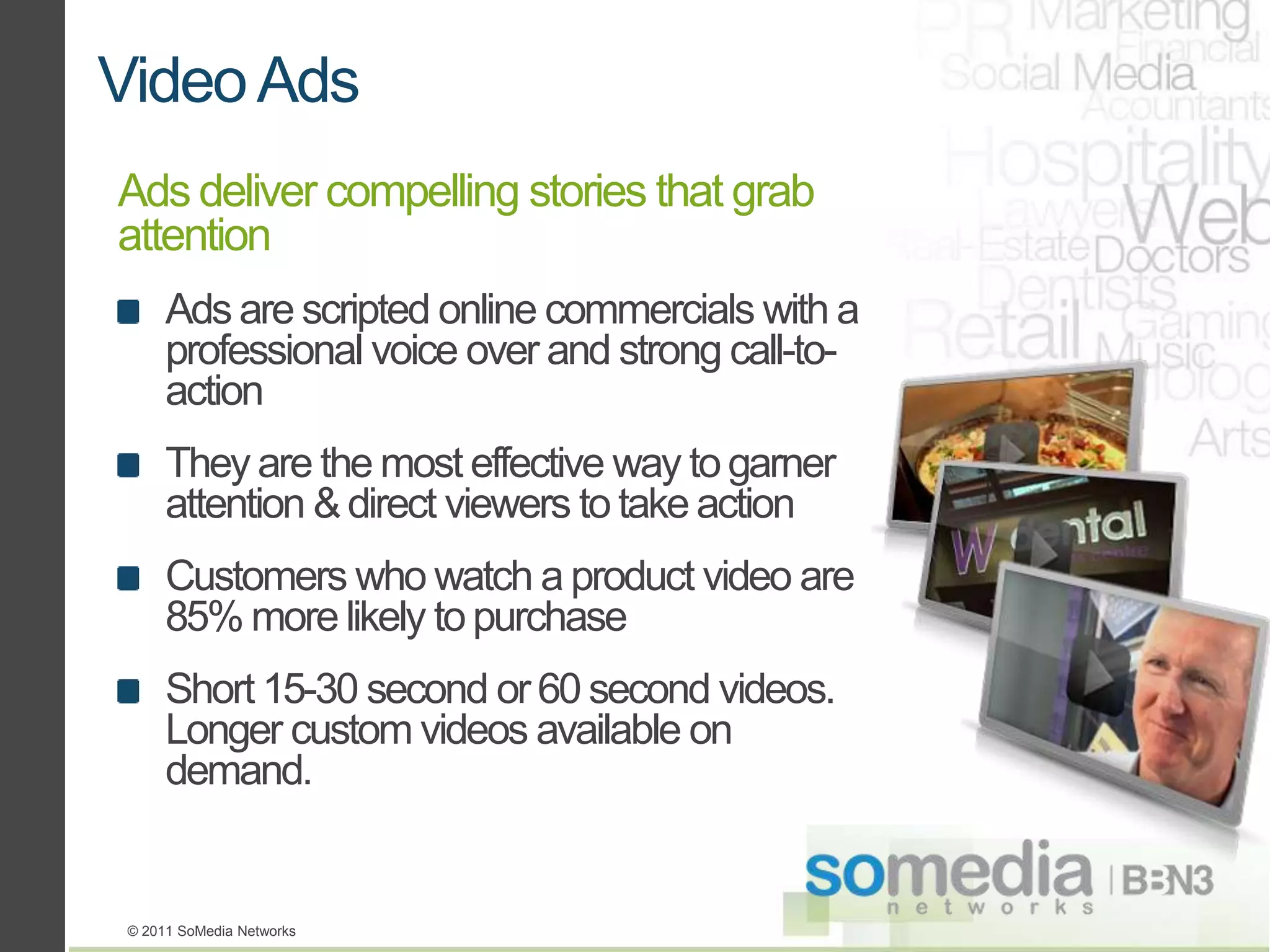 Video Ads
Ads deliver compelling stories that grab
attention
      Ads are scripted online commercials with a
      professional voice over and strong call-to-
      action
      They are the most effective way to garner
      attention & direct viewers to take action
      Customers who watch a product video are
      85% more likely to purchase
      Short 15-30 second or 60 second videos.
      Longer custom videos available on
      demand.


 © 2011 SoMedia Networks
 