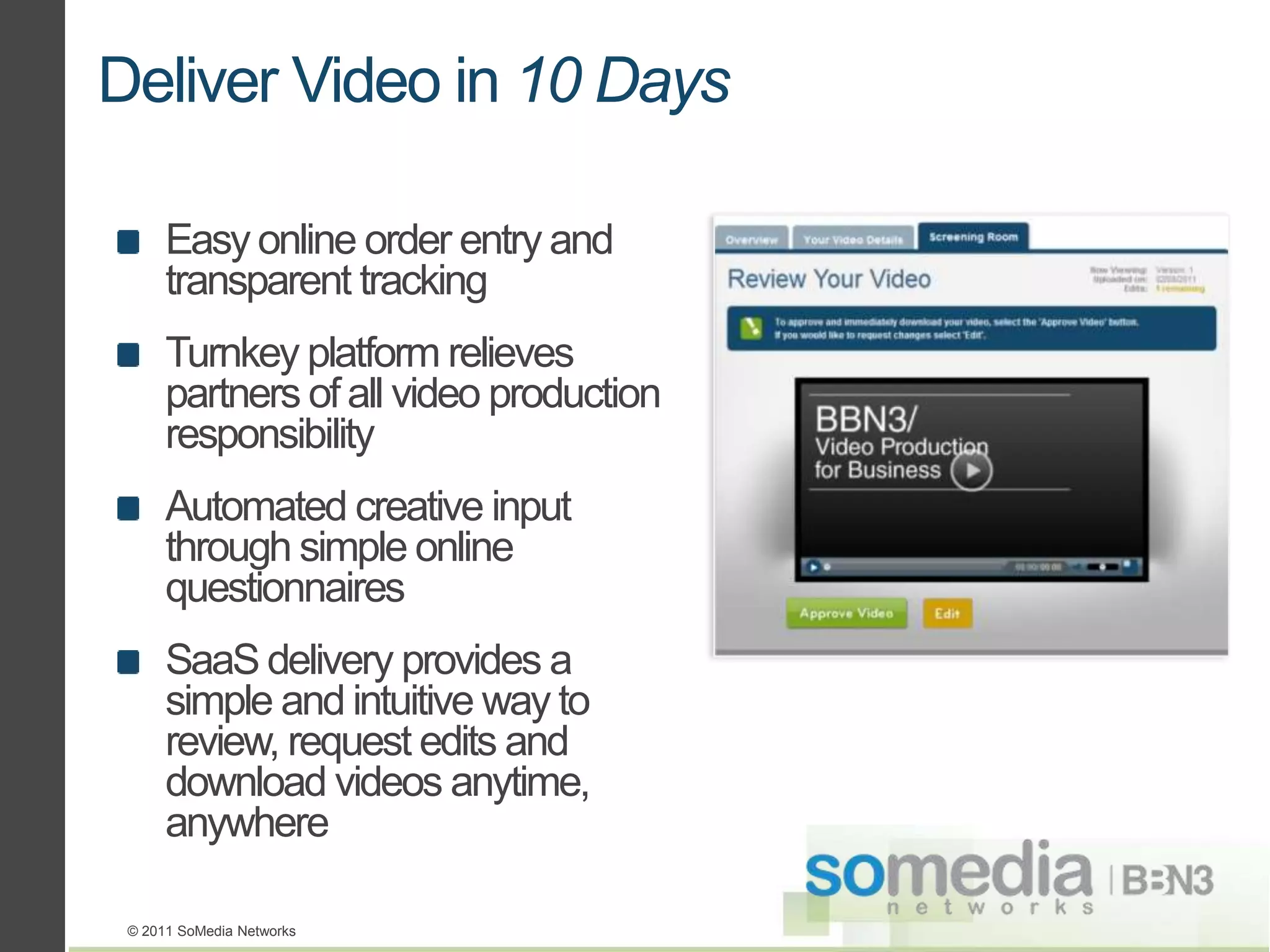 Deliver Video in 10 Days

      Easy online order entry and
      transparent tracking
      Turnkey platform relieves
      partners of all video production
      responsibility
      Automated creative input
      through simple online
      questionnaires
      SaaS delivery provides a
      simple and intuitive way to
      review, request edits and
      download videos anytime,
      anywhere

 © 2011 SoMedia Networks
 