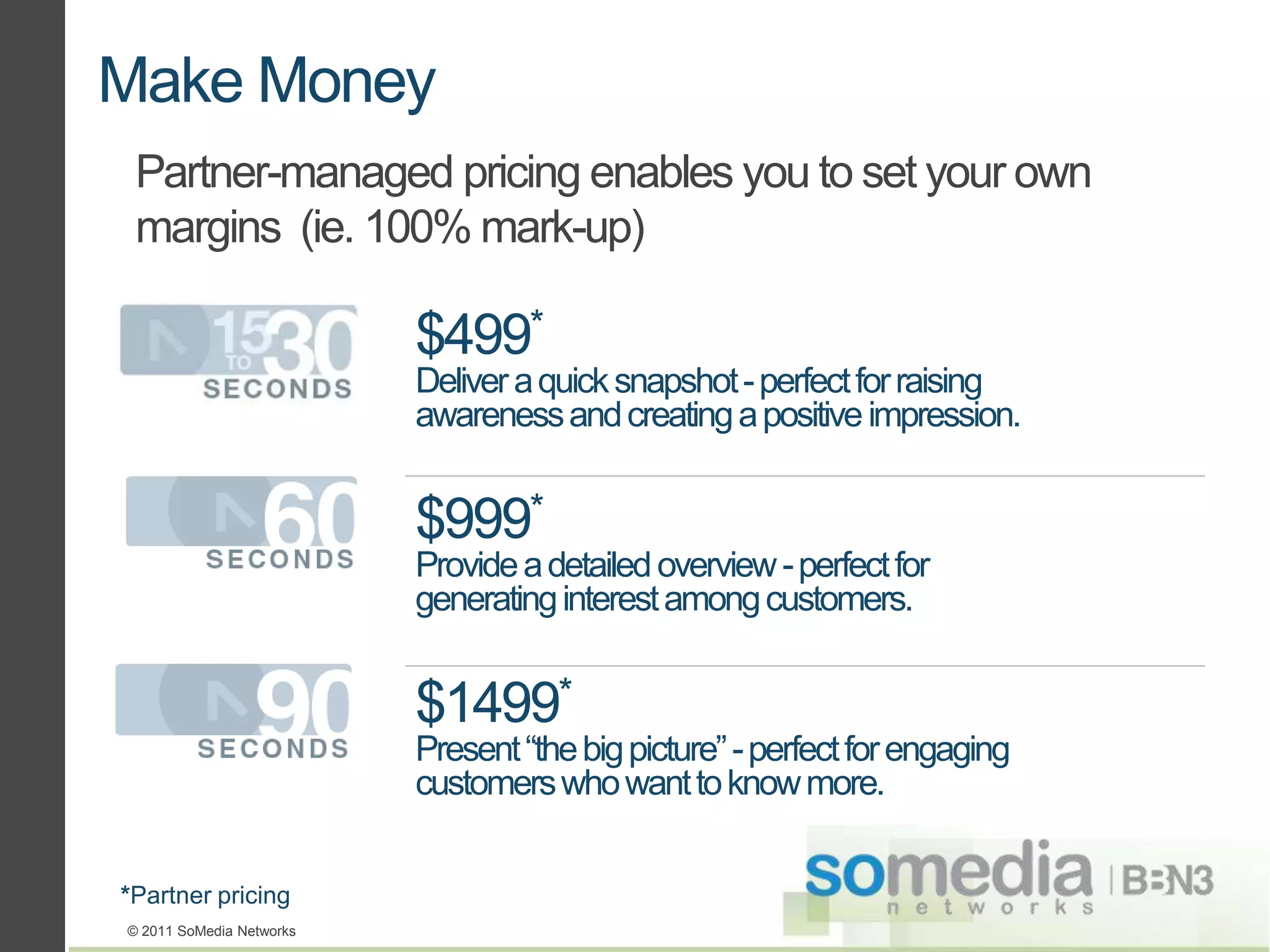 Make Money
 Partner-managed pricing enables you to set your own
 margins (ie. 100% mark-up)

                          $499*
                          Deliver a quick snapshot - perfect for raising
                          awareness and creating a positive impression.


                          $999*
                          Provide a detailed overview - perfect for
                          generating interest among customers.


                          $1499*
                          Present “the big picture” - perfect for engaging
                          customers who want to know more.


*Partner pricing
© 2011 SoMedia Networks
 