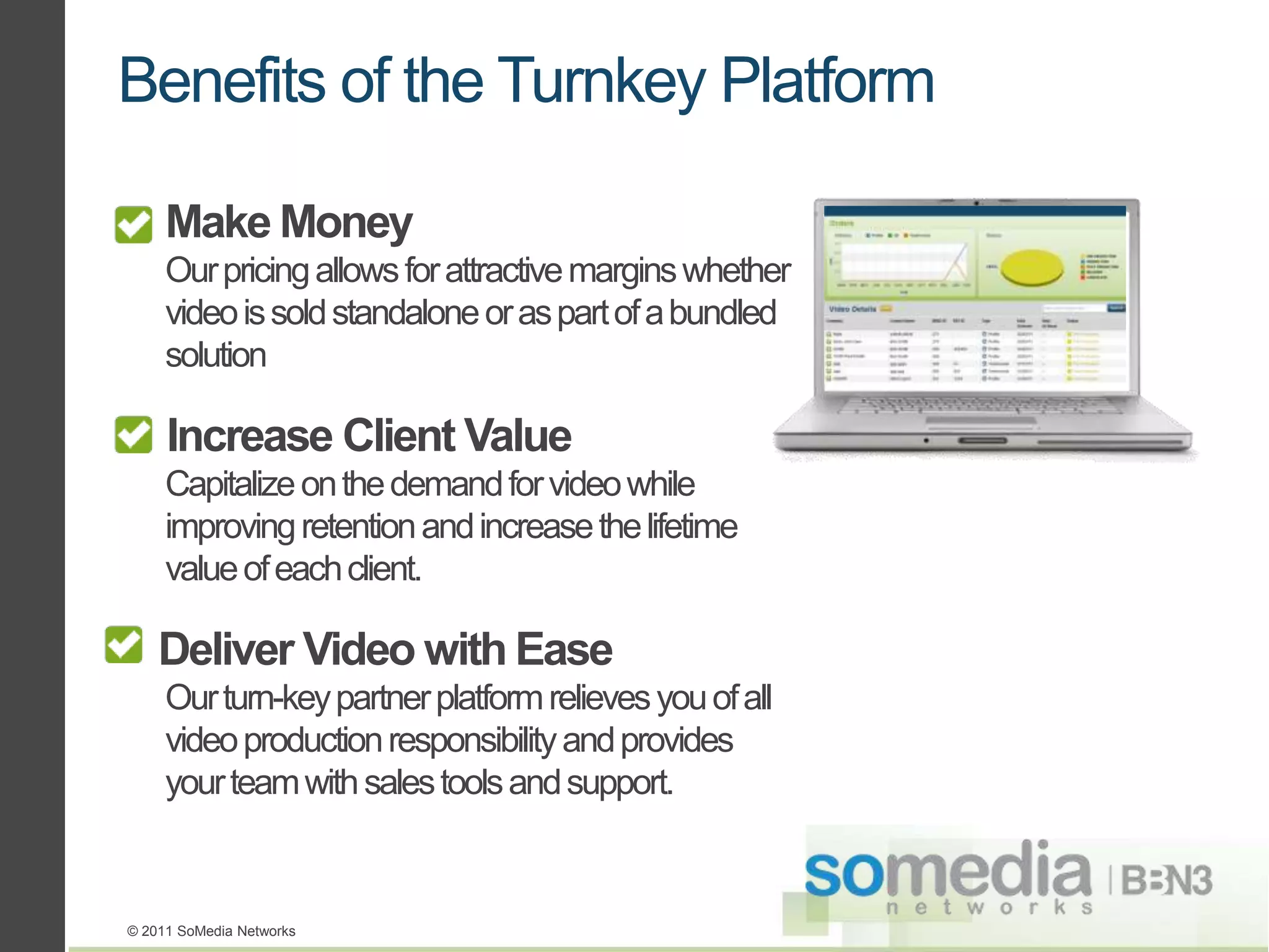 Benefits of the Turnkey Platform

     Make Money
     Our pricing allows for attractive margins whether
     video is sold standalone or as part of a bundled
     solution

     Increase Client Value
     Capitalize on the demand for video while
     improving retention and increase the lifetime
     value of each client.

    Deliver Video with Ease
     Our turn-key partner platform relieves you of all
     video production responsibility and provides
     your team with sales tools and support.



© 2011 SoMedia Networks
 