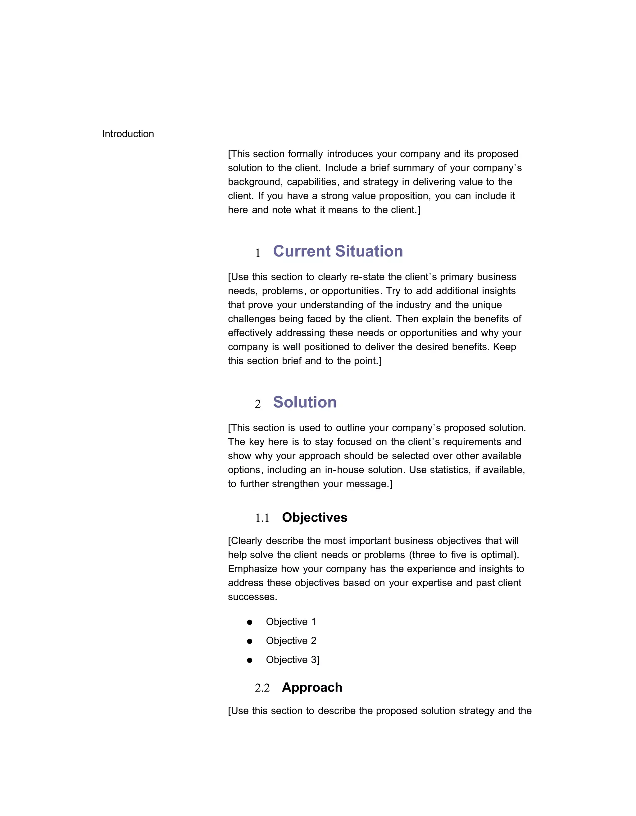 Introduction

               [This section formally introduces your company and its proposed
               solution to the client. Include a brief summary of your company’s
               background, capabilities, and strategy in delivering value to the
               client. If you have a strong value proposition, you can include it
               here and note what it means to the client.]



                       1     Current Situation
               [Use this section to clearly re-state the client’s primary business
               needs, problems, or opportunities. Try to add additional insights
               that prove your understanding of the industry and the unique
               challenges being faced by the client. Then explain the benefits of
               effectively addressing these needs or opportunities and why your
               company is well positioned to deliver the desired benefits. Keep
               this section brief and to the point.]



                       2     Solution
               [This section is used to outline your company’s proposed solution.
               The key here is to stay focused on the client’s requirements and
               show why your approach should be selected over other available
               options, including an in-house solution. Use statistics, if available,
               to further strengthen your message.]


                       1.1    Objectives
               [Clearly describe the most important business objectives that will
               help solve the client needs or problems (three to five is optimal).
               Emphasize how your company has the experience and insights to
               address these objectives based on your expertise and past client
               successes.

                   ●       Objective 1
                   ●       Objective 2
                   ●       Objective 3]

                       2.2    Approach
               [Use this section to describe the proposed solution strategy and the
 