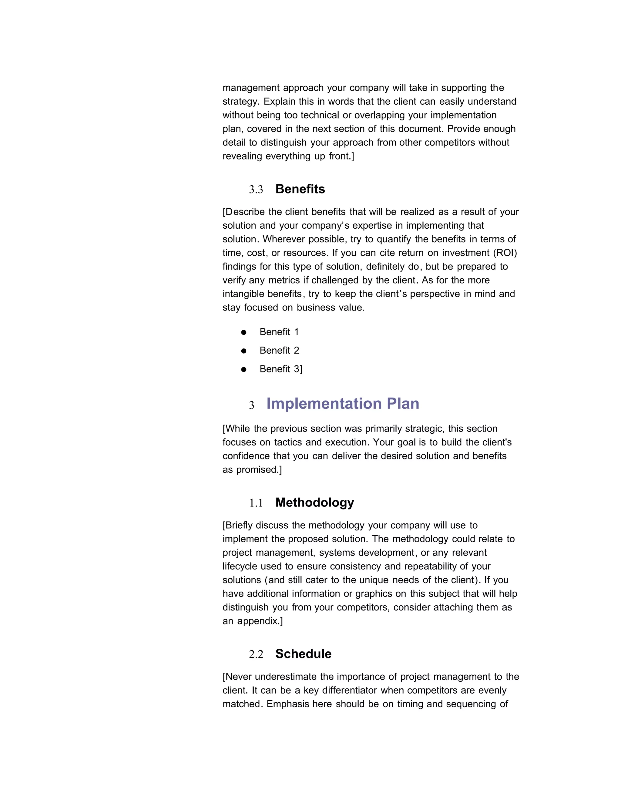 management approach your company will take in supporting the
strategy. Explain this in words that the client can easily understand
without being too technical or overlapping your implementation
plan, covered in the next section of this document. Provide enough
detail to distinguish your approach from other competitors without
revealing everything up front.]


        3.3    Benefits
[Describe the client benefits that will be realized as a result of your
solution and your company’s expertise in implementing that
solution. Wherever possible, try to quantify the benefits in terms of
time, cost, or resources. If you can cite return on investment (ROI)
findings for this type of solution, definitely do, but be prepared to
verify any metrics if challenged by the client. As for the more
intangible benefits, try to keep the client’s perspective in mind and
stay focused on business value.

    ●       Benefit 1
    ●       Benefit 2
    ●       Benefit 3]


        3     Implementation Plan
[While the previous section was primarily strategic, this section
focuses on tactics and execution. Your goal is to build the client's
confidence that you can deliver the desired solution and benefits
as promised.]


        1.1    Methodology
[Briefly discuss the methodology your company will use to
implement the proposed solution. The methodology could relate to
project management, systems development, or any relevant
lifecycle used to ensure consistency and repeatability of your
solutions (and still cater to the unique needs of the client). If you
have additional information or graphics on this subject that will help
distinguish you from your competitors, consider attaching them as
an appendix.]


        2.2    Schedule
[Never underestimate the importance of project management to the
client. It can be a key differentiator when competitors are evenly
matched. Emphasis here should be on timing and sequencing of
 
