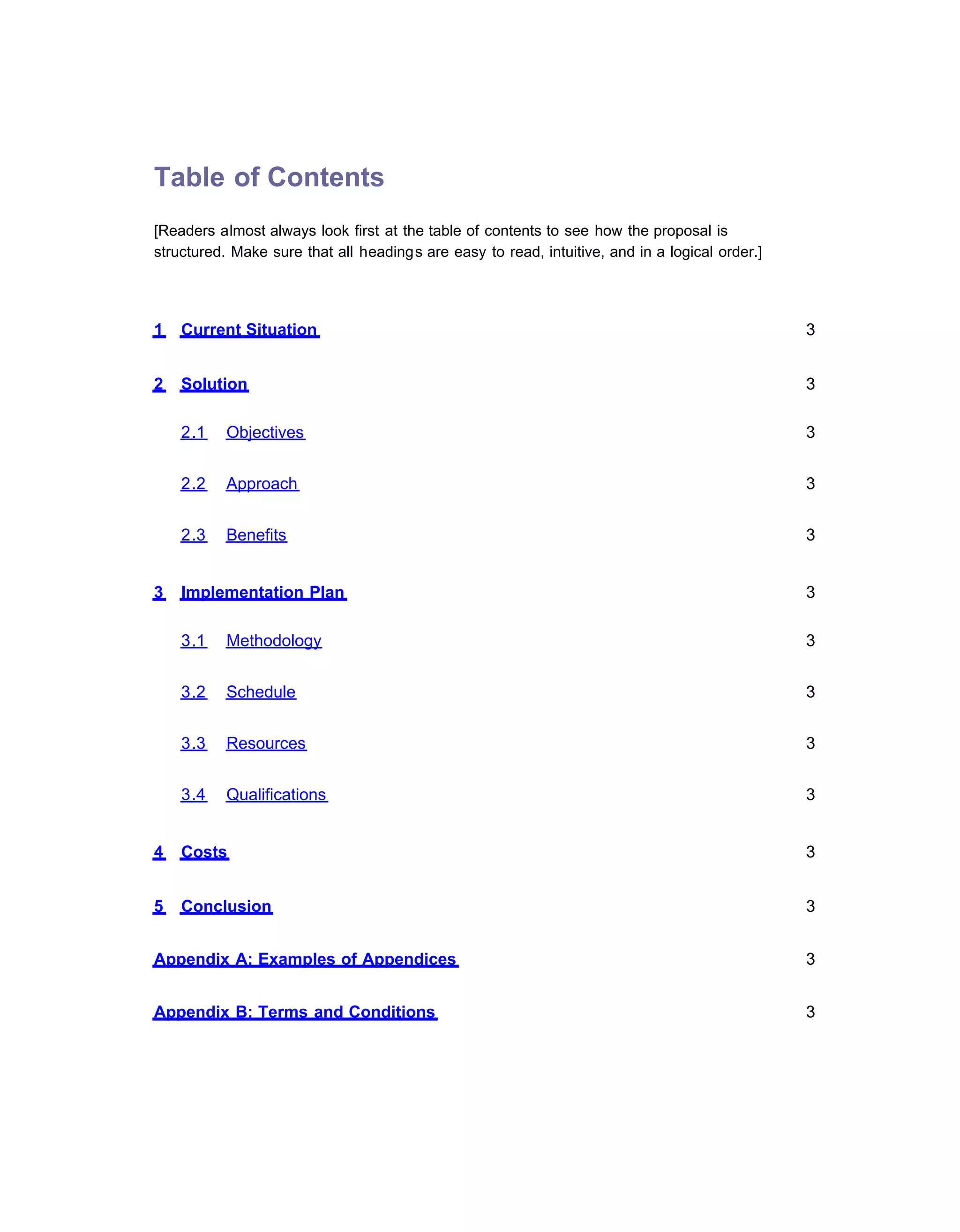 Table of Contents
[Readers almost always look first at the table of contents to see how the proposal is
structured. Make sure that all headings are easy to read, intuitive, and in a logical order.]




1   Current Situation                                                                           3


2   Solution                                                                                    3

    2.1    Objectives                                                                           3


    2.2    Approach                                                                             3


    2.3    Benefits                                                                             3


3   Implementation Plan                                                                         3

    3.1    Methodology                                                                          3


    3.2    Schedule                                                                             3


    3.3    Resources                                                                            3


    3.4    Qualifications                                                                       3


4   Costs                                                                                       3


5   Conclusion                                                                                  3


Appendix A: Examples of Appendices                                                              3


Appendix B: Terms and Conditions                                                                3
 