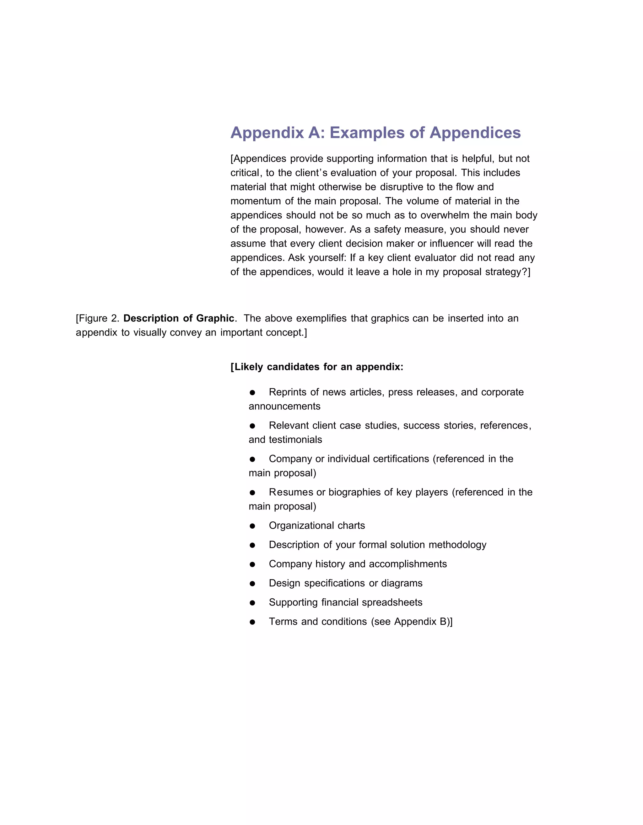 Appendix A: Examples of Appendices
                                [Appendices provide supporting information that is helpful, but not
                                critical, to the client’s evaluation of your proposal. This includes
                                material that might otherwise be disruptive to the flow and
                                momentum of the main proposal. The volume of material in the
                                appendices should not be so much as to overwhelm the main body
                                of the proposal, however. As a safety measure, you should never
                                assume that every client decision maker or influencer will read the
                                appendices. Ask yourself: If a key client evaluator did not read any
                                of the appendices, would it leave a hole in my proposal strategy?]



[Figure 2. Description of Graphic. The above exemplifies that graphics can be inserted into an
appendix to visually convey an important concept.]


                                [Likely candidates for an appendix:

                                    ●   Reprints of news articles, press releases, and corporate
                                    announcements
                                    ●   Relevant client case studies, success stories, references,
                                    and testimonials
                                    ●   Company or individual certifications (referenced in the
                                    main proposal)
                                    ●   Resumes or biographies of key players (referenced in the
                                    main proposal)
                                    ●   Organizational charts
                                    ●   Description of your formal solution methodology
                                    ●   Company history and accomplishments
                                    ●   Design specifications or diagrams
                                    ●   Supporting financial spreadsheets
                                    ●   Terms and conditions (see Appendix B)]
 