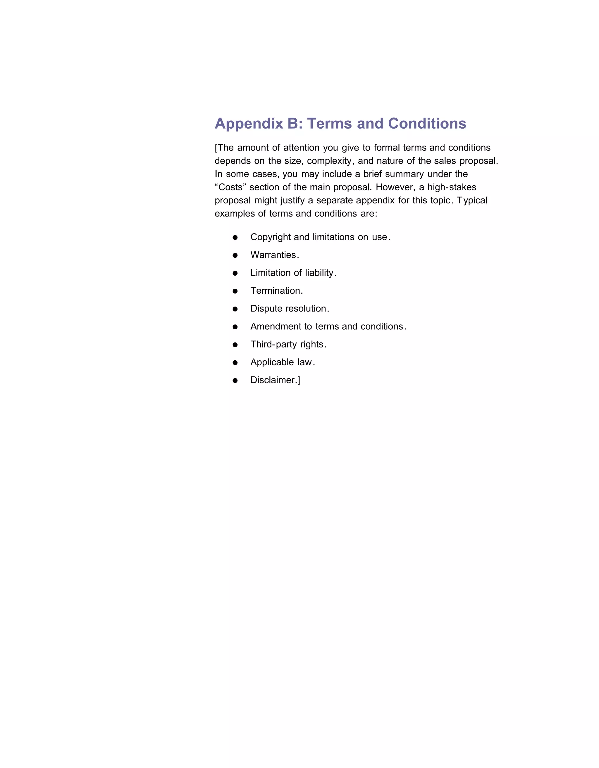 Appendix B: Terms and Conditions
[The amount of attention you give to formal terms and conditions
depends on the size, complexity, and nature of the sales proposal.
In some cases, you may include a brief summary under the
“Costs” section of the main proposal. However, a high-stakes
proposal might justify a separate appendix for this topic. Typical
examples of terms and conditions are:

   ●    Copyright and limitations on use.
   ●    Warranties.
   ●    Limitation of liability.
   ●    Termination.
   ●    Dispute resolution.
   ●    Amendment to terms and conditions.
   ●    Third-party rights.
   ●    Applicable law.
   ●    Disclaimer.]
 