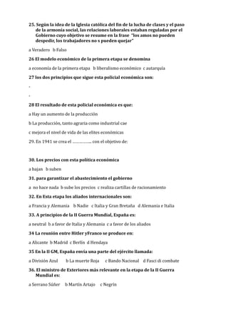 25.	Según	la	idea	de	la	Iglesia	católica	del	Min	de	la	lucha	de	clases	y	el	paso	
de	la	armonía	social,	las	relaciones	laborales	estaban	reguladas	por	el	
Gobierno	cuyo	objetivo	se	resume	en	la	frase		“los	amos	no	pueden	
despedir,	los	trabajadores	no	s	pueden	quejar”			
a	Veradero			b	Falso	
26	El	modelo	económico	de	la	primera	etapa	se	denomina	
a	economía	de	la	primera	etapa			b	liberalismo	económico		c	autarquía		
27	los	dos	principios	que	sigue	esta	policial	económica	son:	
-	
-	
28	El	resultado	de	esta	policial	económica	es	que:	
a	Hay	un	aumento	de	la	producción	
b	La	producción,	tanto	agraria	como	industrial	cae	
c	mejora	el	nivel	de	vida	de	las	elites	económicas		
29.	En	1941	se	crea	el	……………..	con	el	objetivo	de:	
30.	Los	precios	con	esta	política	económica		
a	bajan			b	suben	
31.	para	garantizar	el	abastecimiento	el	gobierno	
a		no	hace	nada		b	sube	los	precios		c	realiza	cartillas	de	racionamiento			
32.	En	Esta	etapa	los	aliados	internacionales	son:	
a	Francia	y	Alemania				b	Nadie			c	Italia	y	Gran	Bretaña			d	Alemania	e	Italia	
33.	A	principios	de	la	II	Guerra	Mundial,	España	es:	
a	neutral		b	a	favor	de	Italia	y	Alemania		c	a	favor	de	los	aliados		
34	La	reunión	entre	Hitler	yFranco	se	produce	en:	
a	Alicante		b	Madrid		c	Berlín		d	Hendaya		
35	En	la	II	GM,	España	envía	una	parte	del	ejército	llamada:	
a	División	Azul								b	La	muerte	Roja						c	Bando	Nacional				d	Fasci	di	combate		
36.	El	ministro	de	Exteriores	más	relevante	en	la	etapa	de	la	II	Guerra	
Mundial	es:	
a	Serrano	Súñer					b	Martín	Artajo					c	Negrín		
 