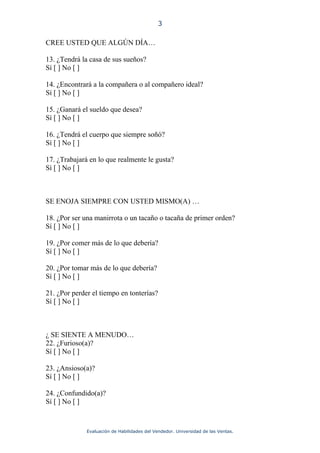 3

CREE USTED QUE ALGÚN DÍA…

13. ¿Tendrá la casa de sus sueños?
Sí [ ] No [ ]

14. ¿Encontrará a la compañera o al compañero ideal?
Sí [ ] No [ ]

15. ¿Ganará el sueldo que desea?
Sí [ ] No [ ]

16. ¿Tendrá el cuerpo que siempre soñó?
Sí [ ] No [ ]

17. ¿Trabajará en lo que realmente le gusta?
Sí [ ] No [ ]



SE ENOJA SIEMPRE CON USTED MISMO(A) …

18. ¿Por ser una manirrota o un tacaño o tacaña de primer orden?
Sí [ ] No [ ]

19. ¿Por comer más de lo que debería?
Sí [ ] No [ ]

20. ¿Por tomar más de lo que debería?
Sí [ ] No [ ]

21. ¿Por perder el tiempo en tonterías?
Sí [ ] No [ ]



¿ SE SIENTE A MENUDO…
22. ¿Furioso(a)?
Sí [ ] No [ ]

23. ¿Ansioso(a)?
Sí [ ] No [ ]

24. ¿Confundido(a)?
Sí [ ] No [ ]



              Evaluación de Habilidades del Vendedor. Universidad de las Ventas.
 