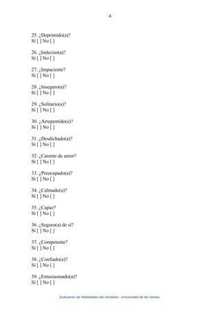 4



25. ¿Deprimido(a)?
Sí [ ] No [ ]

26. ¿Indeciso(a)?
Sí [ ] No [ ]

27. ¿Impaciente?
Sí [ ] No [ ]

28. ¿Inseguro(a)?
Sí [ ] No [ ]

29. ¿Solitario(a)?
Sí [ ] No [ ]

30. ¿Arrepentido(a)?
Sí [ ] No [ ]

31. ¿Desdichado(a)?
Sí [ ] No [ ]

32. ¿Carente de amor?
Sí [ ] No [ ]

33. ¿Preocupado(a)?
Sí [ ] No [ ]

34. ¿Calmado(a)?
Sí [ ] No [ ]

35. ¿Capaz?
Sí [ ] No [ ]

36. ¿Seguro(a) de sí?
Sí [ ] No [ ]

37. ¿Competente?
Sí [ ] No [ ]

38. ¿Confiado(a)?
Sí [ ] No [ ]

39. ¿Entusiasmado(a)?
Sí [ ] No [ ]

                Evaluación de Habilidades del Vendedor. Universidad de las Ventas.
 