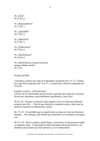 5



40. ¿Feliz?
Sí [ ] No [ ]

41. ¿Regocijado(a)?
Sí [ ] No [ ]

42. ¿Agradable?
Sí [ ] No [ ]

43. ¿Optimista?
Sí [ ] No [ ]

44. ¿Poderoso(a)?
Sí [ ] No [ ]

45. ¿Satisfecho(a)?
Sí [ ] No [ ]

46. ¿Satisfecho(a) consigo mismo(a),
aunque trabaje mucho?
Sí [ ] No


PUNTUACIÓN :

Concédase 2 puntos por cada SI respondido a preguntas del 1 al 12; 2 puntos
por cada NO a preguntas del 13 al 17; y 2 puntos por cada SI a preguntas del
18 al 46.

8 puntos o menos : ¡Felicitaciones!
Usted es de los afortunados que por el alto concepto que tienen de sí mismos
llevan una vida plena, emocionalmente equilibrada ¡y muy feliz!

De 9 a 16 : Aunque su actitud es algo negativa, no lo es tanto que deba pre-
ocuparse por ello…. Todo lo que necesita es aceptarse mejor y dejar que los
demás le expresen su admiración y afecto.

De 17 a 32 : Es probable que su negativismo sea algo así como una herencia
familiar… Sin embargo, sólo tendrá que enfrentarlo ¡y no tardará en desapare-
cer!

De 33 a 52 : De no cuidarse, puede llegar a convertirse en una persona negati-
va empeder- nida…Usted puede evitarlo pensando más positivamente y ro-
deándose de personas que lo(a) aprecien ¡y se lo demuestren!.

                Evaluación de Habilidades del Vendedor. Universidad de las Ventas.
 