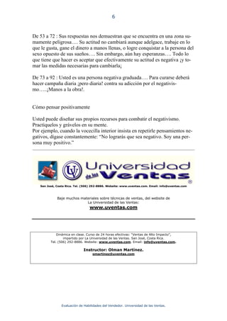 6



De 53 a 72 : Sus respuestas nos demuestran que se encuentra en una zona su-
mamente peligrosa…. Su actitud no cambiará aunque adelgace, trabaje en lo
que le gusta, gane el dinero a manos llenas, o logre conquistar a la persona del
sexo opuesto de sus sueños…. Sin embargo, aún hay esperanzas…. Todo lo
que tiene que hacer es aceptar que efectivamente su actitud es negativa ¡y to-
mar las medidas necesarias para cambiarla¡

De 73 a 92 : Usted es una persona negativa graduada…. Para curarse deberá
hacer campaña diaria ¡pero diaria! contra su adicción por el negativis-
mo…..¡Manos a la obra!.


Cómo pensar positivamente

Usted puede diseñar sus propios recursos para combatir el negativismo.
Practíquelos y grávelos en su mente.
Por ejemplo, cuando la vocecilla interior insista en repetirle pensamientos ne-
gativos, dígase constantemente: “No lograrás que sea negativo. Soy una per-
sona muy positivo.”




   San José, Costa Rica. Tel. (506) 292-8886. Website: www.uventas.com. Email: info@uventas.com



             Baje muchos materiales sobre técnicas de ventas, del website de
                            La Universidad de las Ventas:
                                 www.uventas.com




             Dinámica en clase. Curso de 24 horas efectivas: “Ventas de Alto Impacto”,
                 impartido por La Universidad de las Ventas. San José, Costa Rica.
         Tel. (506) 292-8886. Website: www.uventas.com. Email: info@uventas.com.

                              Instructor: Olman Martínez.
                                   omartinez@uventas.com




                Evaluación de Habilidades del Vendedor. Universidad de las Ventas.
 