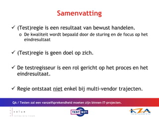 Samenvatting (Test)regie is een resultaat van bewust handelen. De kwaliteit wordt bepaald door de sturing en de focus op het eindresultaat (Test)regie is geen doel op zich. De testregisseur is een rol gericht op het proces en het eindresultaat. Regie ontstaat  niet  enkel bij multi-vendor trajecten. QA / Testen zal een vanzelfsprekendheid moeten zijn binnen IT-projecten. 