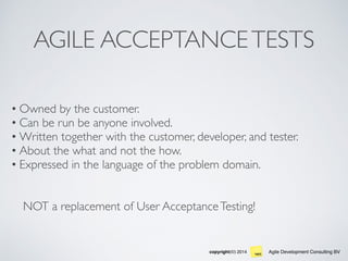 Agile Development Consulting BVcopyright(©) 2014
AGILE ACCEPTANCETESTS
• Owned by the customer.
• Can be run be anyone involved.
• Written together with the customer, developer, and tester.
• About the what and not the how.
• Expressed in the language of the problem domain.
NOT a replacement of User AcceptanceTesting!
 