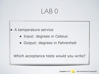 Agile Development Consulting BVcopyright(©) 2014
LAB 0
• A temperature service
• Input: degrees in Celsius
• Output: degrees in Fahrenheit
Which acceptance tests would you write?
 