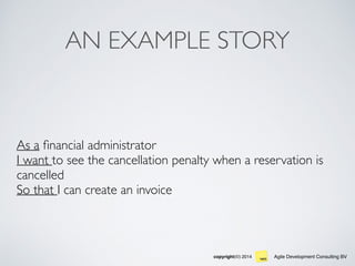 Agile Development Consulting BVcopyright(©) 2014
AN EXAMPLE STORY
As a ﬁnancial administrator
I want to see the cancellation penalty when a reservation is
cancelled
So that I can create an invoice
 
