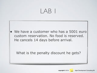 Agile Development Consulting BVcopyright(©) 2014
LAB 1
• We have a customer who has a 5001 euro
custom reservation. No food is reserved.
He cancels 14 days before arrival.
What is the penalty discount he gets?
 