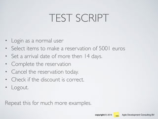 Agile Development Consulting BVcopyright(©) 2014
TEST SCRIPT
• Login as a normal user
• Select items to make a reservation of 5001 euros
• Set a arrival date of more then 14 days.
• Complete the reservation
• Cancel the reservation today.
• Check if the discount is correct.
• Logout.
Repeat this for much more examples.
 