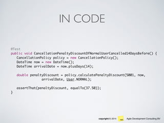 Agile Development Consulting BVcopyright(©) 2014
IN CODE
@Test
public void CancellationPenaltyDiscountOfNormalUserCancelled14DaysBefore() {
CancellationPolicy policy = new CancellationPolicy();
DateTime now = new DateTime();
DateTime arrivalDate = now.plusDays(14);
double penaltyDiscount = policy.calculatePenaltyDiscount(5001, now,
arrivalDate, User.NORMAL);
assertThat(penaltyDiscount, equalTo(37.50));
}
 